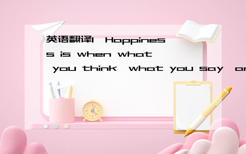 英语翻译1、Happiness is when what you think,what you say,and what