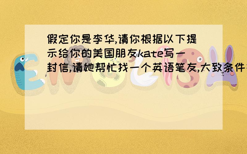 假定你是李华,请你根据以下提示给你的美国朋友kate写一封信,请她帮忙找一个英语笔友,大致条件如下:50