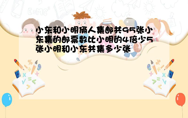 小东和小明俩人集邮共95张小东集的邮票数比小明的4倍少5张小明和小东共集多少张