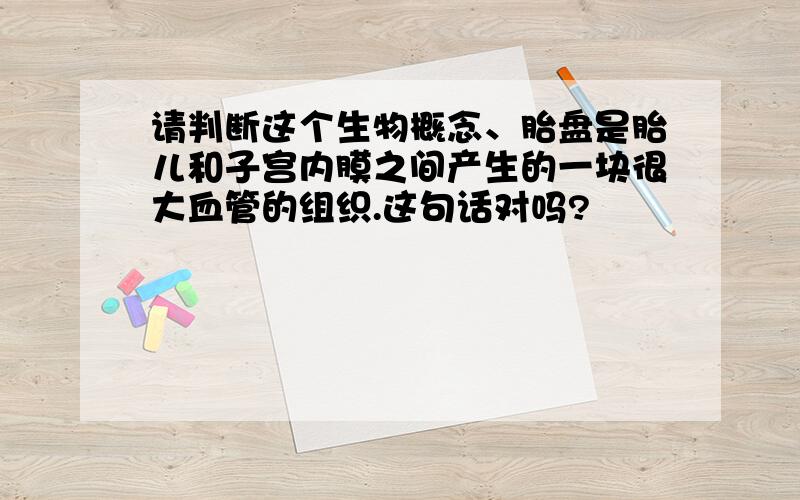 请判断这个生物概念、胎盘是胎儿和子宫内膜之间产生的一块很大血管的组织.这句话对吗?