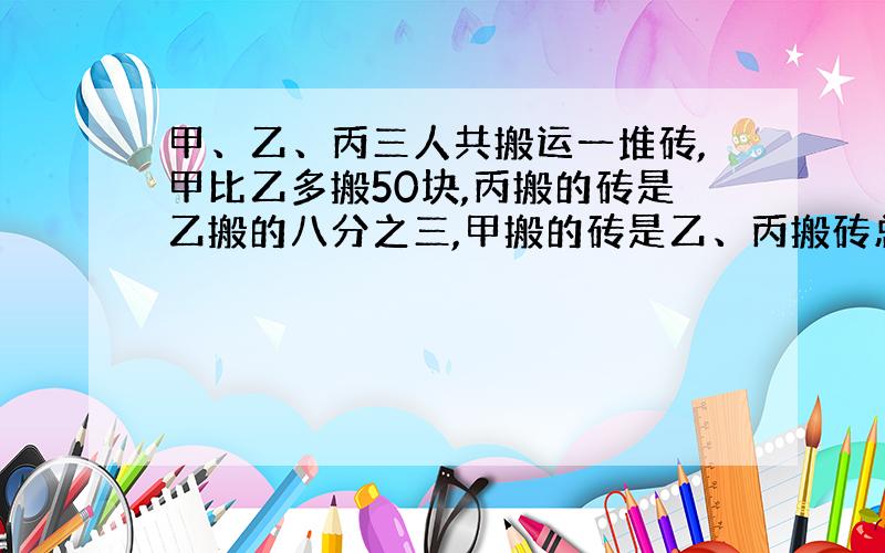 甲、乙、丙三人共搬运一堆砖,甲比乙多搬50块,丙搬的砖是乙搬的八分之三,甲搬的砖是乙、丙搬砖总数的九分十一,问甲、乙、丙