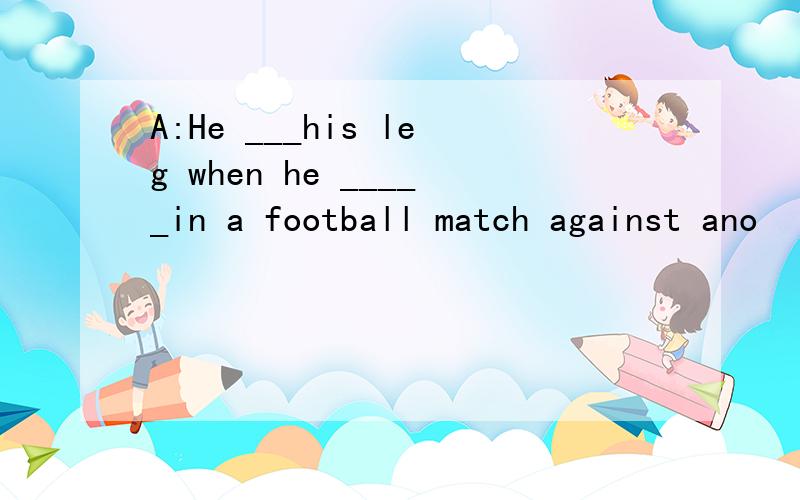 A:He ___his leg when he _____in a football match against ano