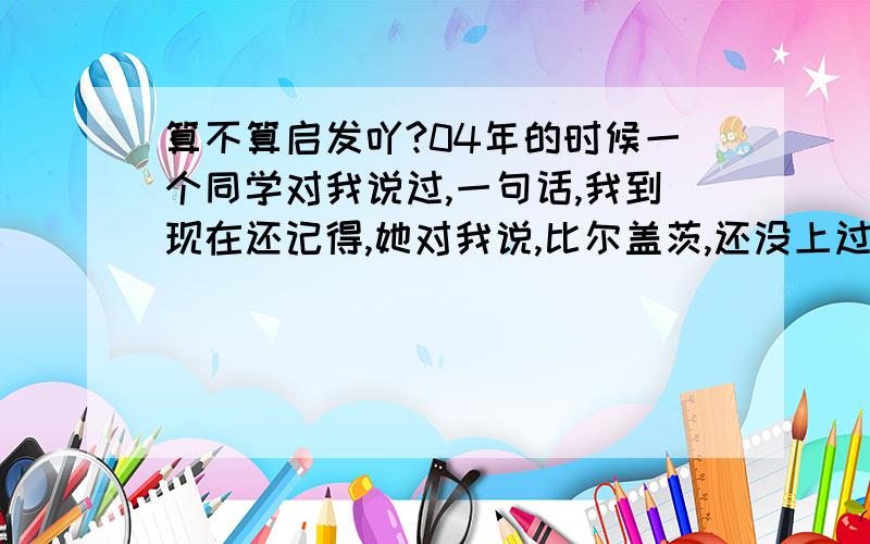 算不算启发吖?04年的时候一个同学对我说过,一句话,我到现在还记得,她对我说,比尔盖茨,还没上过大学呢,我听完他那句话以