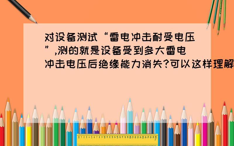 对设备测试“雷电冲击耐受电压”,测的就是设备受到多大雷电冲击电压后绝缘能力消失?可以这样理解吗?如果不是,又是测什么?如