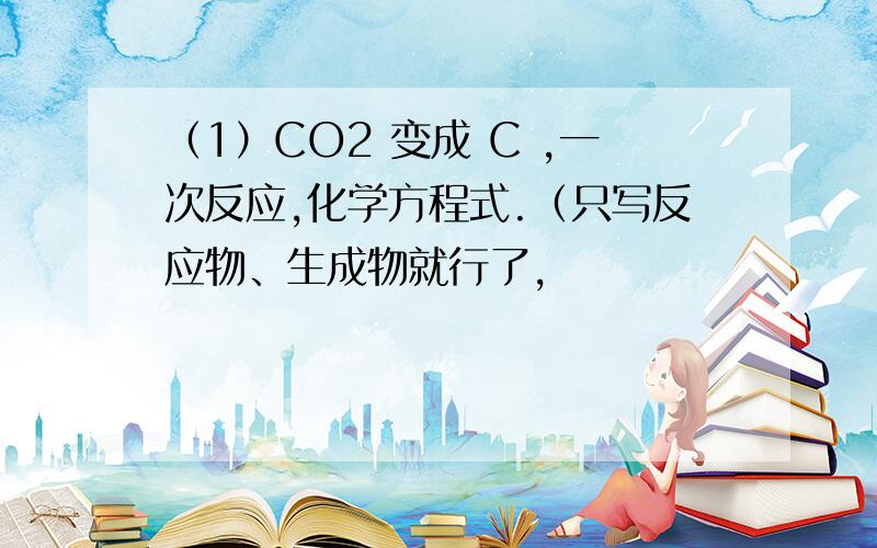 （1）CO2 变成 C ,一次反应,化学方程式.（只写反应物、生成物就行了,