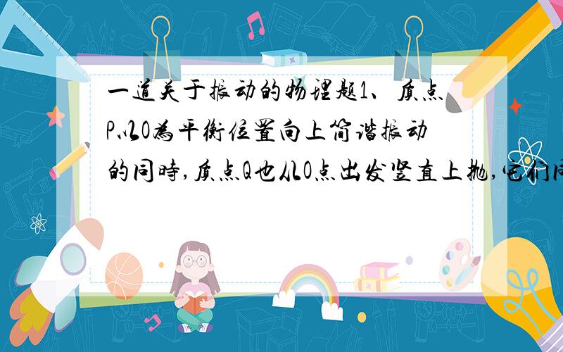 一道关于振动的物理题1、质点P以O为平衡位置向上简谐振动的同时,质点Q也从O点出发竖直上抛,它们同时到达同一最高点,在此