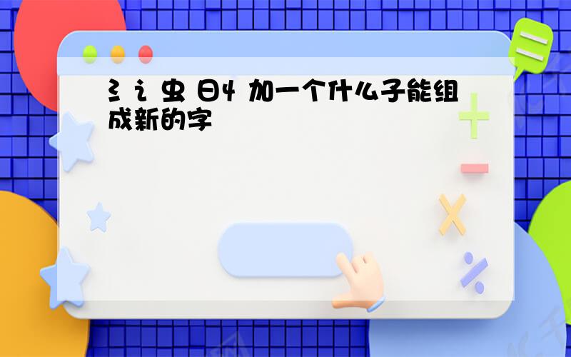 氵讠虫 日忄加一个什么子能组成新的字