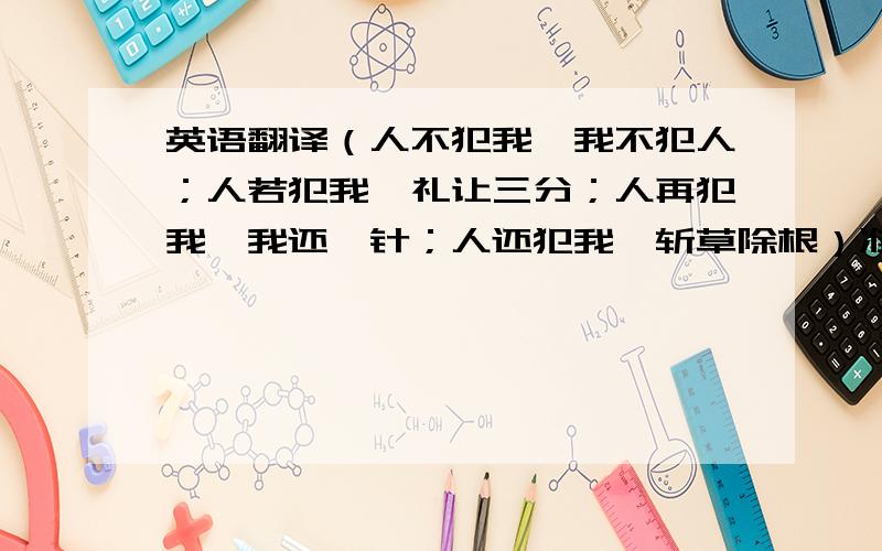 英语翻译（人不犯我,我不犯人；人若犯我,礼让三分；人再犯我,我还一针；人还犯我,斩草除根）准备印在衣服上的,