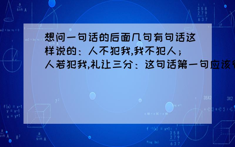 想问一句话的后面几句有句话这样说的：人不犯我,我不犯人；人若犯我,礼让三分：这句话第一句应该很多人做到,但是第二句呢?不