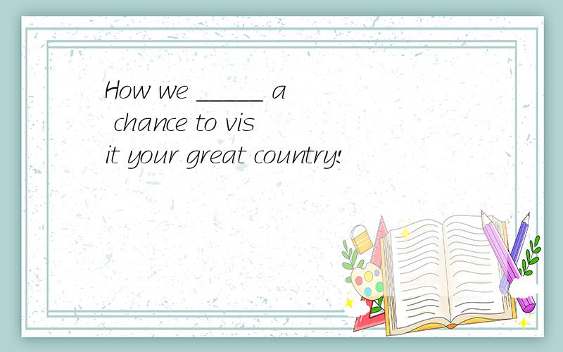 How we _____ a chance to visit your great country!