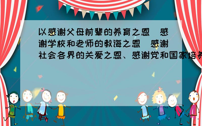 以感谢父母前辈的养育之恩．感谢学校和老师的教诲之恩．感谢社会各界的关爱之恩、感谢党和国家培养之恩...