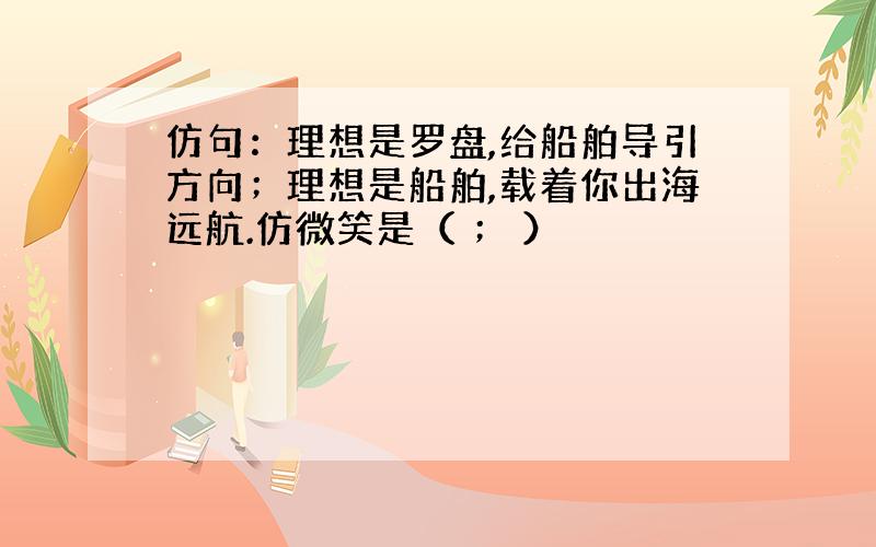 仿句：理想是罗盘,给船舶导引方向；理想是船舶,载着你出海远航.仿微笑是（ ； ）