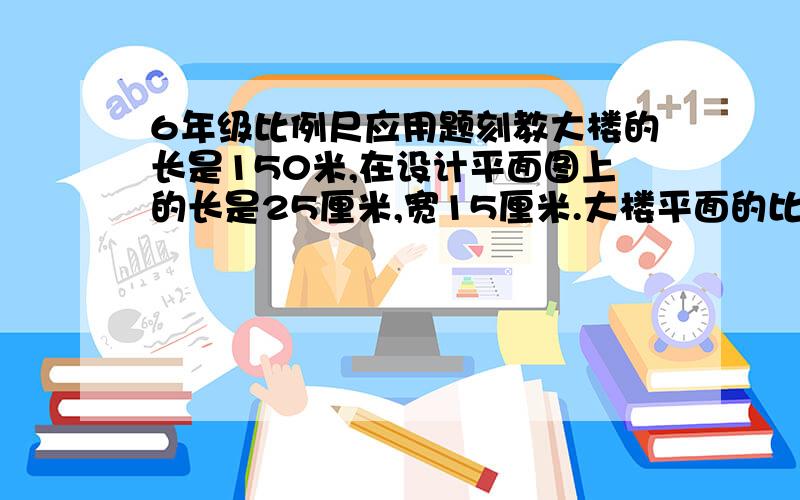 6年级比例尺应用题刻教大楼的长是150米,在设计平面图上的长是25厘米,宽15厘米.大楼平面的比例尺是多少?大楼占地多少