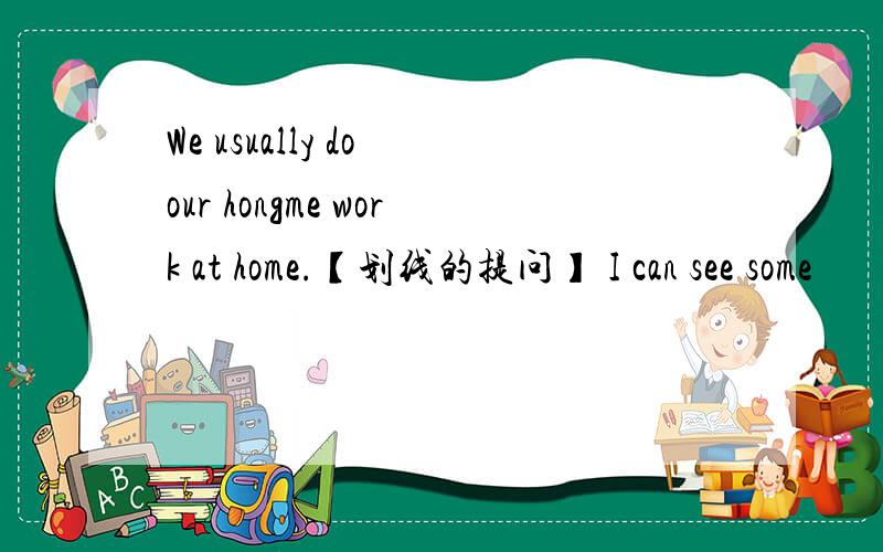 We usually do our hongme work at home.【划线的提问】 I can see some