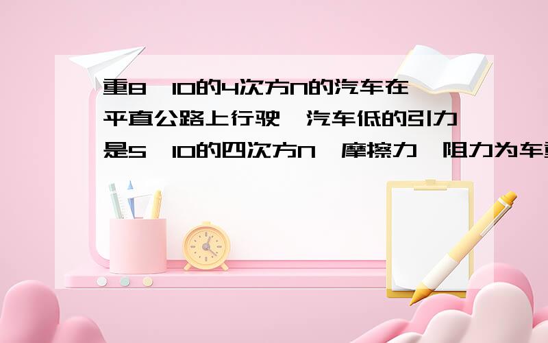 重8×10的4次方N的汽车在平直公路上行驶,汽车低的引力是5×10的四次方N,摩擦力、阻力为车重的0.5倍,求