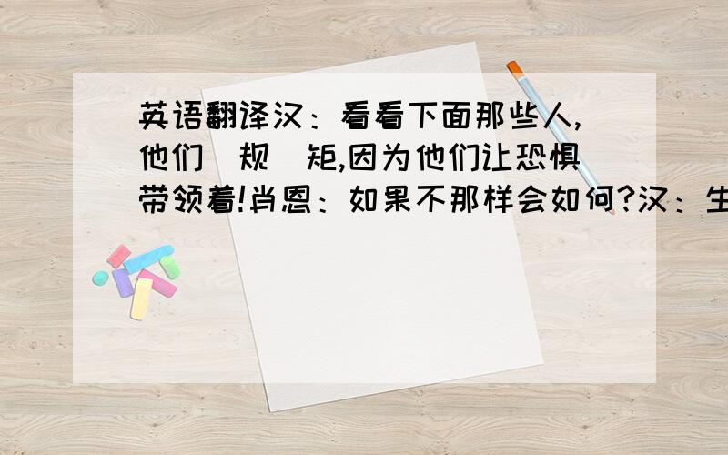 英语翻译汉：看看下面那些人,他们踲规踲矩,因为他们让恐惧带领着!肖恩：如果不那样会如何?汉：生活很简单,做出选择,不回头