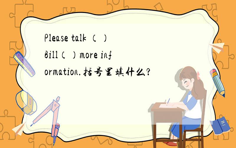 Please talk （）Bill（）more information.括号里填什么?