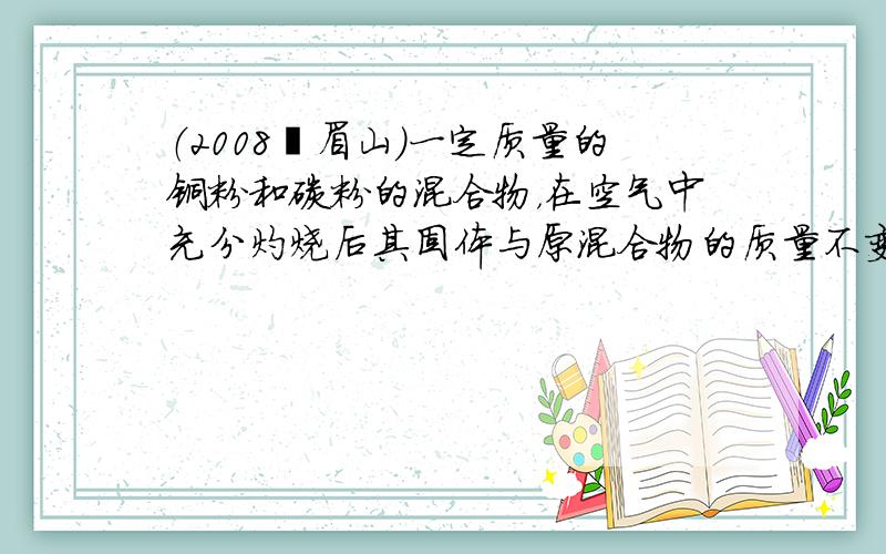 （2008•眉山）一定质量的铜粉和碳粉的混合物，在空气中充分灼烧后其固体与原混合物的质量不变，则原混合物中铜粉和碳粉的质