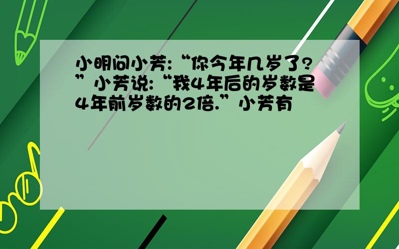 小明问小芳:“你今年几岁了?”小芳说:“我4年后的岁数是4年前岁数的2倍.”小芳有