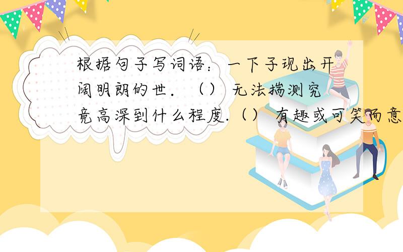 根据句子写词语：一下子现出开阔明朗的世．（） 无法揣测究竟高深到什么程度.（） 有趣或可笑而意味深长