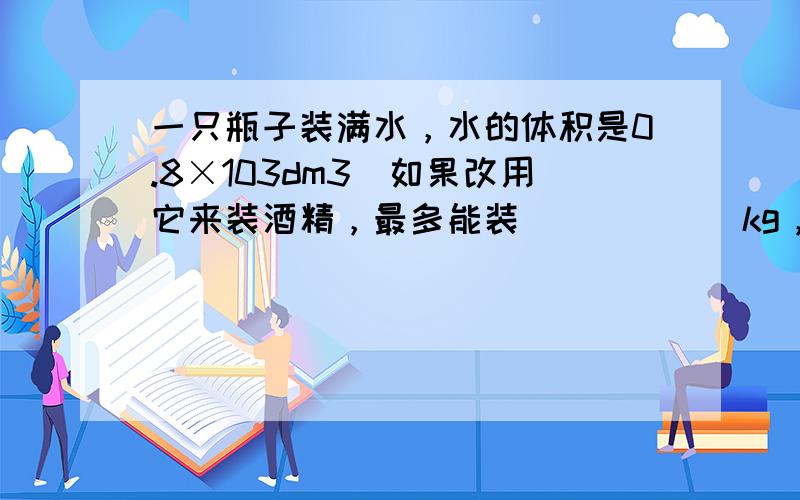 一只瓶子装满水，水的体积是0.8×103dm3．如果改用它来装酒精，最多能装______kg，若原瓶中的水倒出后全部结成