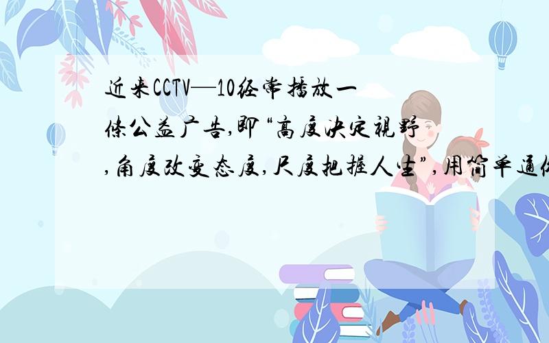 近来CCTV—10经常播放一条公益广告,即“高度决定视野,角度改变态度,尺度把握人生”,用简单通俗的语言