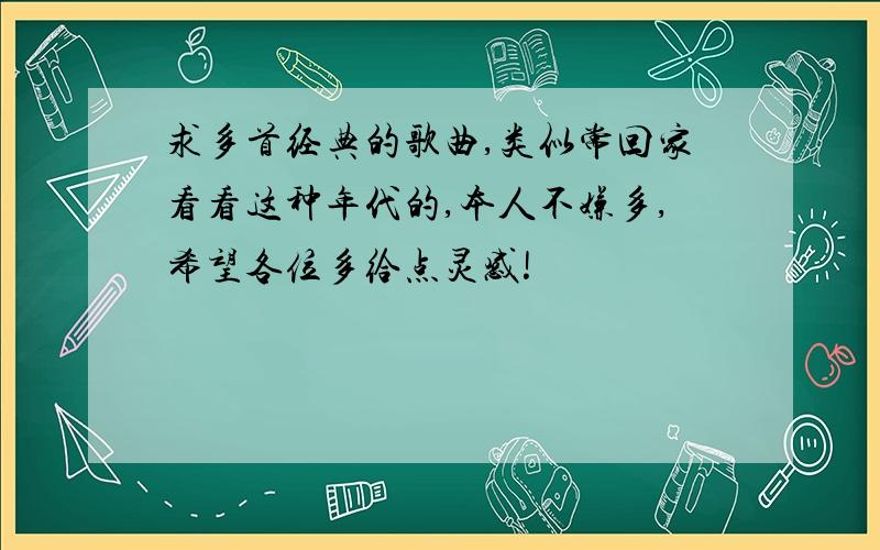 求多首经典的歌曲,类似常回家看看这种年代的,本人不嫌多,希望各位多给点灵感!