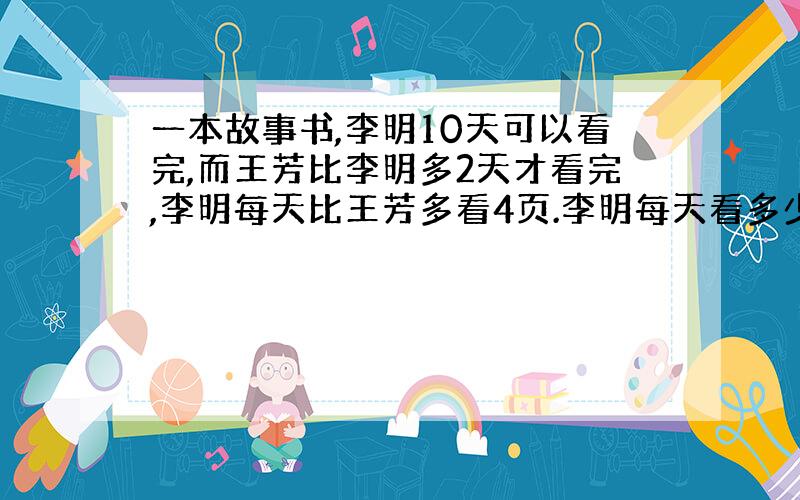 一本故事书,李明10天可以看完,而王芳比李明多2天才看完,李明每天比王芳多看4页.李明每天看多少页?