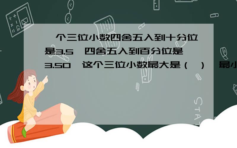 一个三位小数四舍五入到十分位是3.5,四舍五入到百分位是3.50,这个三位小数最大是（ ）,最小是（ ）.