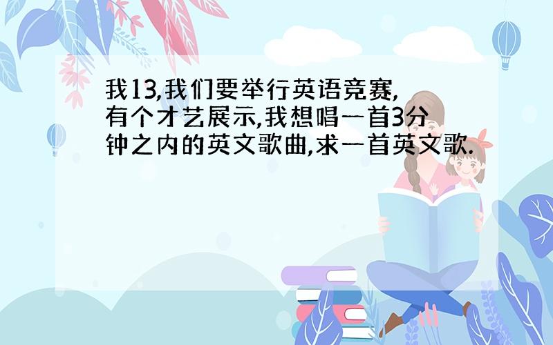 我13,我们要举行英语竞赛,有个才艺展示,我想唱一首3分钟之内的英文歌曲,求一首英文歌.