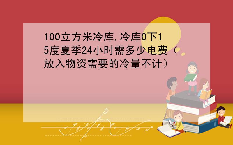 100立方米冷库,冷库0下15度夏季24小时需多少电费（放入物资需要的冷量不计）