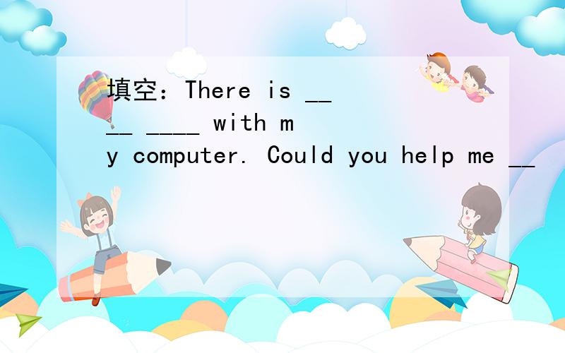 填空：There is ____ ____ with my computer. Could you help me __