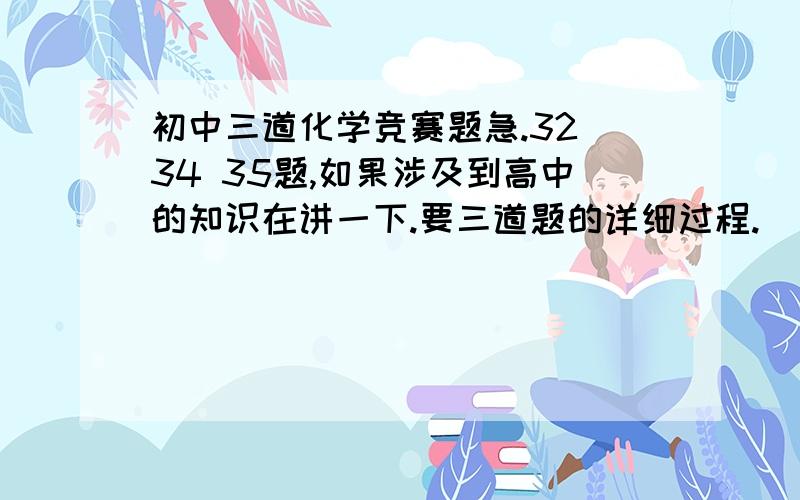 初中三道化学竞赛题急.32 34 35题,如果涉及到高中的知识在讲一下.要三道题的详细过程.