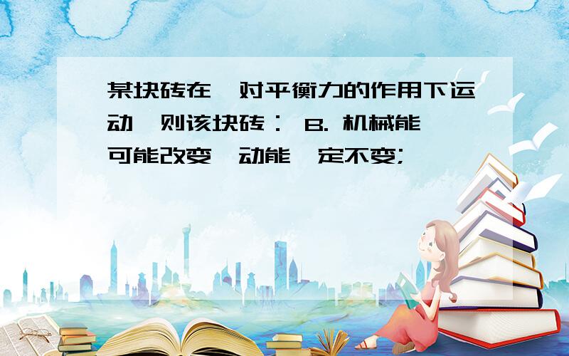 某块砖在一对平衡力的作用下运动,则该块砖： B. 机械能可能改变,动能一定不变;