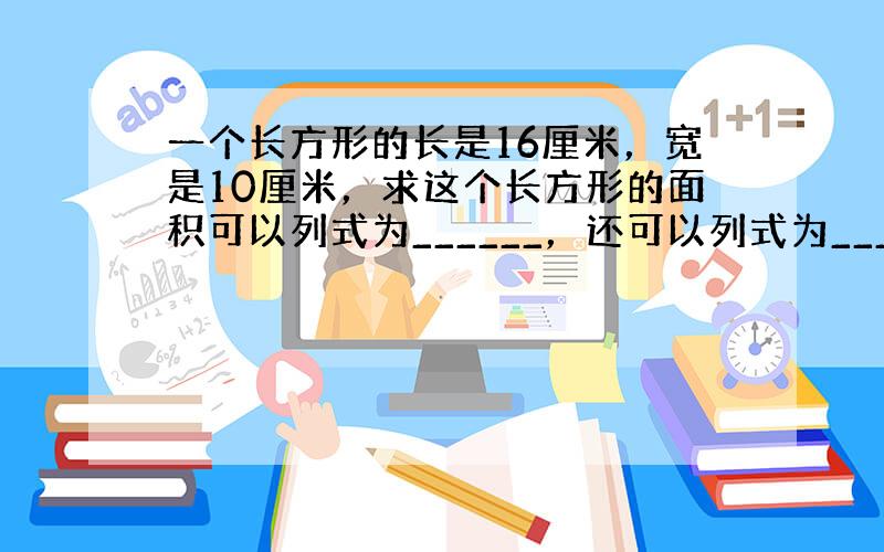 一个长方形的长是16厘米，宽是10厘米，求这个长方形的面积可以列式为______，还可以列式为______，面积都等于_