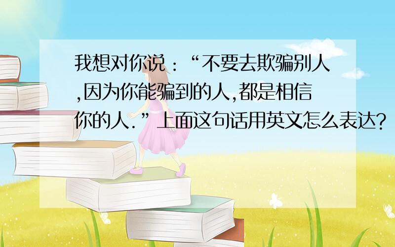 我想对你说：“不要去欺骗别人,因为你能骗到的人,都是相信你的人.”上面这句话用英文怎么表达?