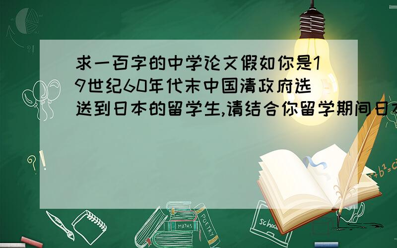 求一百字的中学论文假如你是19世纪60年代末中国清政府选送到日本的留学生,请结合你留学期间日本在政治、经济、文化教育、社