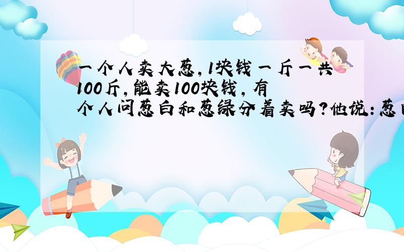 一个人卖大葱,1块钱一斤一共100斤,能卖100块钱,有个人问葱白和葱绿分着卖吗?他说：葱白7毛,葱绿3毛,那人说给我5