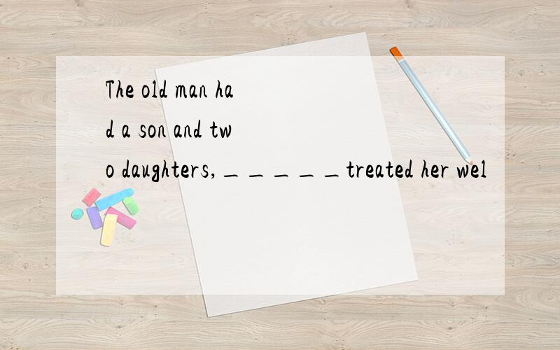 The old man had a son and two daughters,_____treated her wel