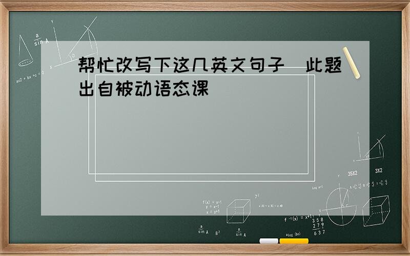 帮忙改写下这几英文句子（此题出自被动语态课）