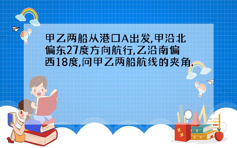 甲乙两船从港口A出发,甲沿北偏东27度方向航行,乙沿南偏西18度,问甲乙两船航线的夹角.