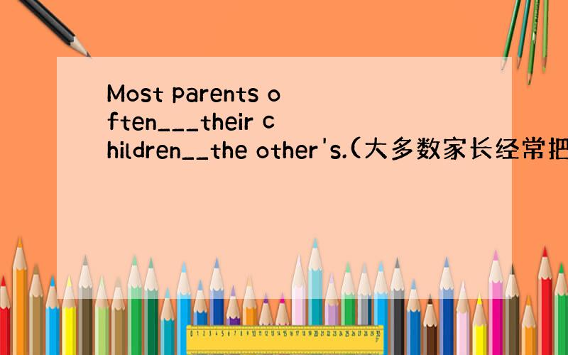 Most parents often___their children__the other's.(大多数家长经常把他们