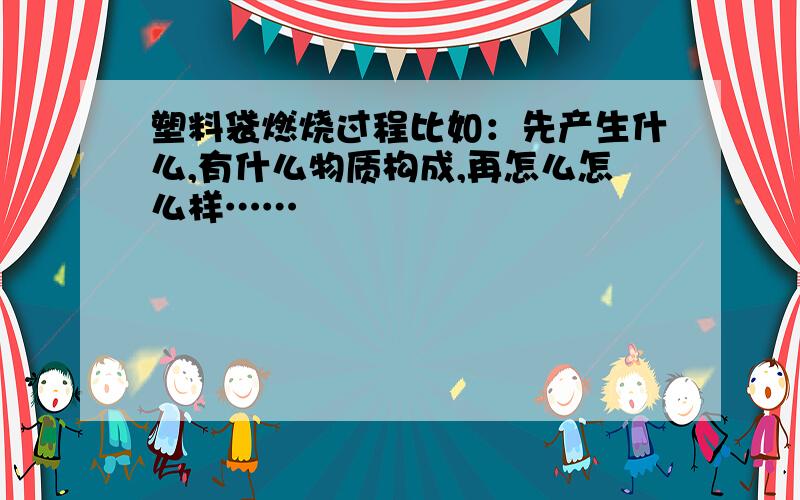 塑料袋燃烧过程比如：先产生什么,有什么物质构成,再怎么怎么样……