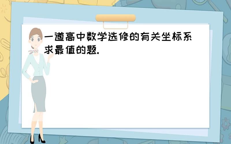 一道高中数学选修的有关坐标系求最值的题.