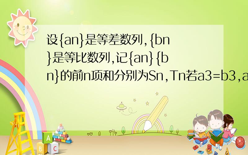 设{an}是等差数列,{bn}是等比数列,记{an}{bn}的前n项和分别为Sn,Tn若a3=b3,a4=b4,且（S5