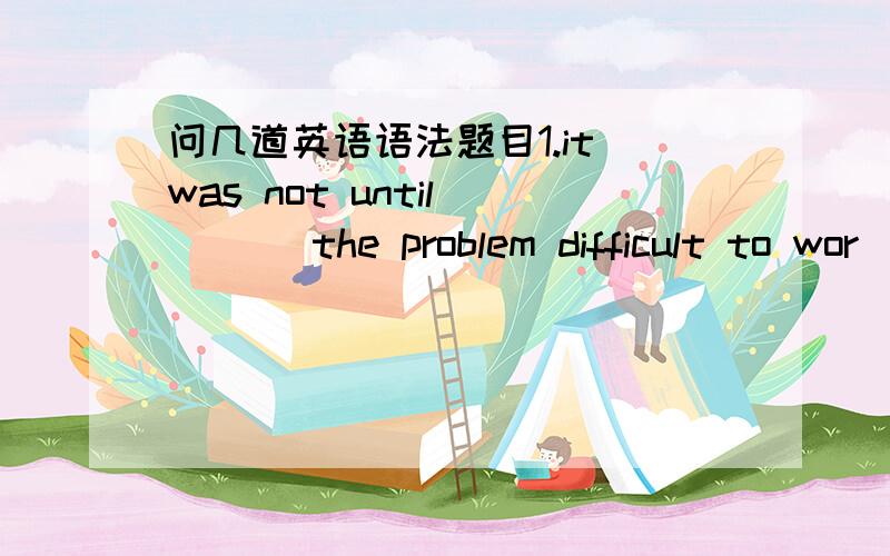 问几道英语语法题目1.it was not until ___ the problem difficult to wor