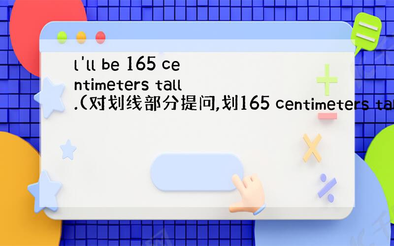 l'll be 165 centimeters tall.(对划线部分提问,划165 centimeters tall）