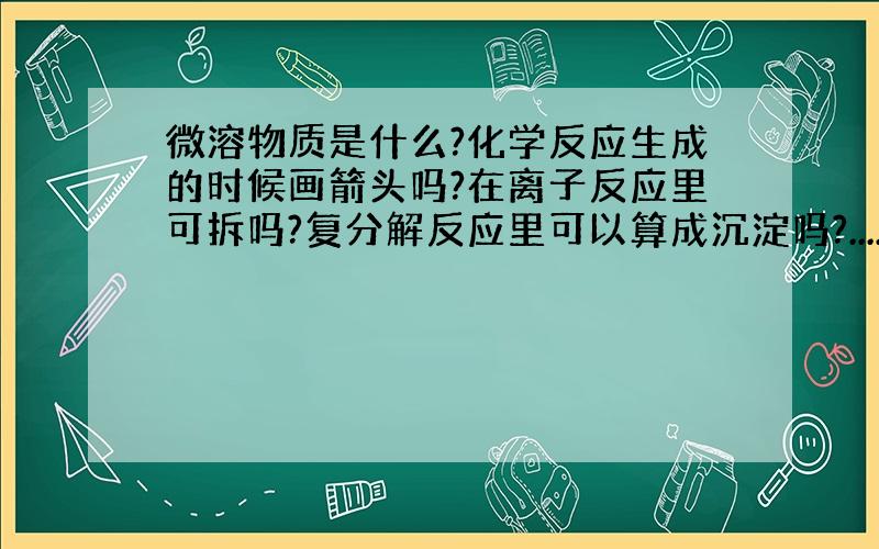 微溶物质是什么?化学反应生成的时候画箭头吗?在离子反应里可拆吗?复分解反应里可以算成沉淀吗?....