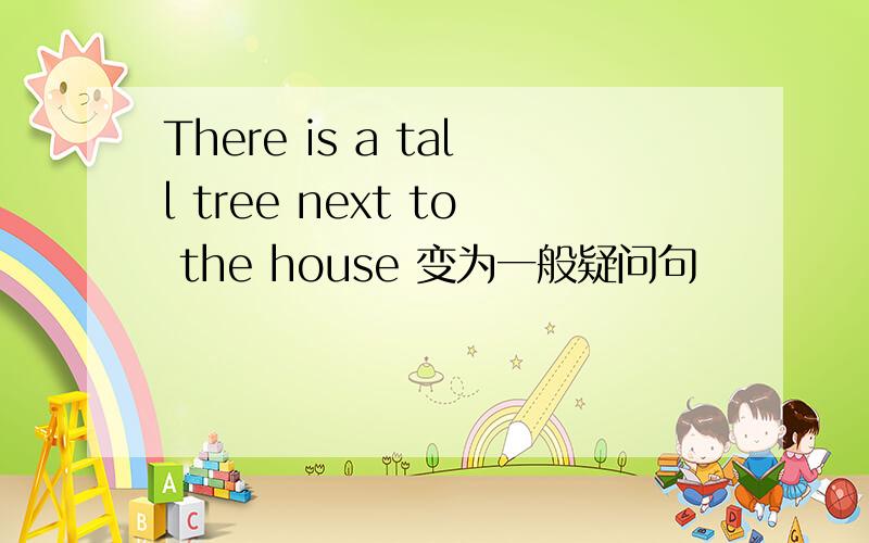 There is a tall tree next to the house 变为一般疑问句