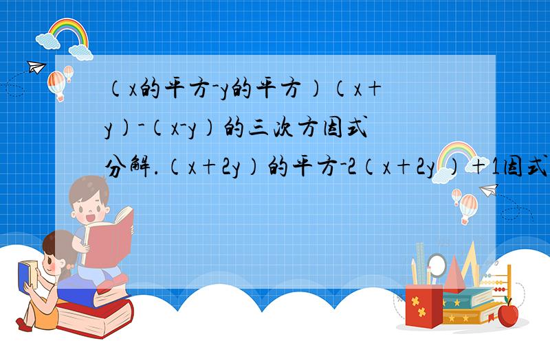 （x的平方-y的平方）（x+y）-（x-y）的三次方因式分解.（x+2y）的平方-2（x+2y ）+1因式分解.